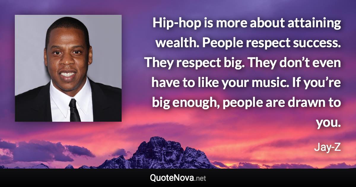 Hip-hop is more about attaining wealth. People respect success. They respect big. They don’t even have to like your music. If you’re big enough, people are drawn to you. - Jay-Z quote