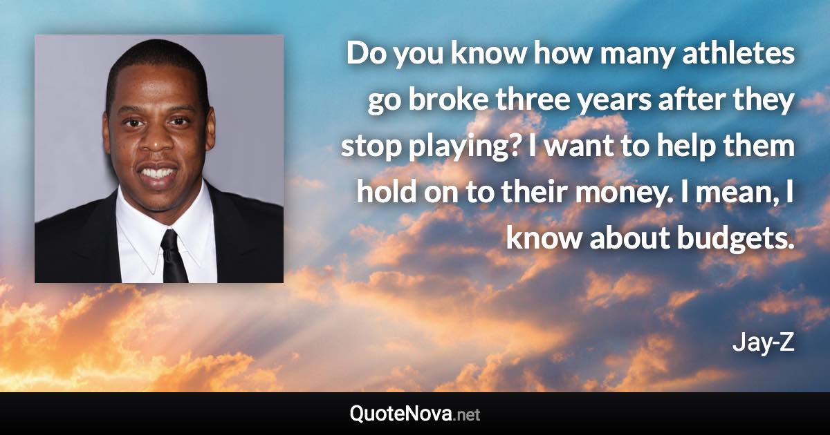 Do you know how many athletes go broke three years after they stop playing? I want to help them hold on to their money. I mean, I know about budgets. - Jay-Z quote