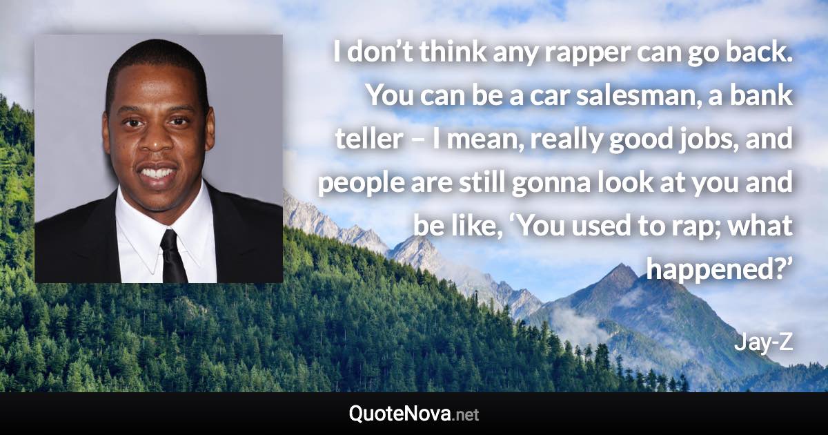 I don’t think any rapper can go back. You can be a car salesman, a bank teller – I mean, really good jobs, and people are still gonna look at you and be like, ‘You used to rap; what happened?’ - Jay-Z quote