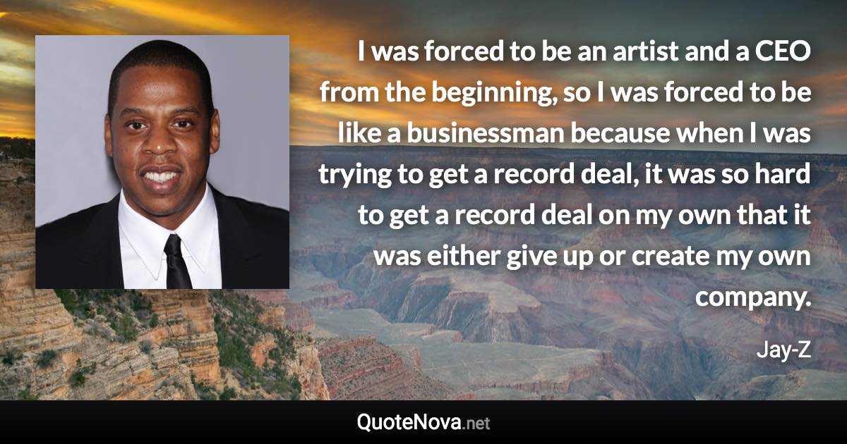 I was forced to be an artist and a CEO from the beginning, so I was forced to be like a businessman because when I was trying to get a record deal, it was so hard to get a record deal on my own that it was either give up or create my own company. - Jay-Z quote