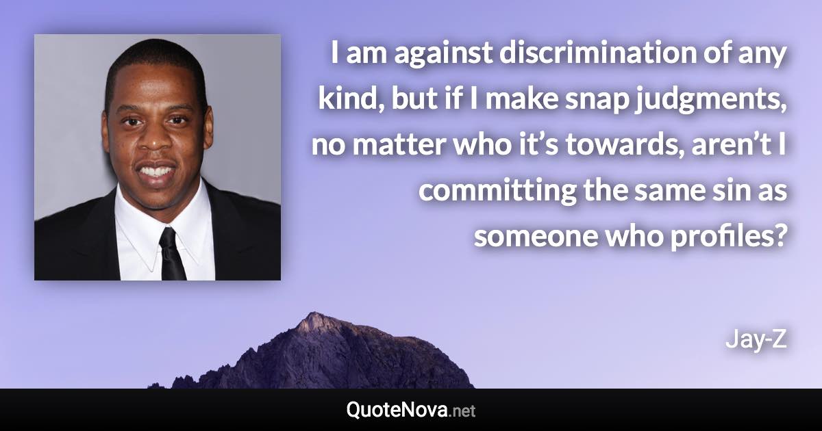 I am against discrimination of any kind, but if I make snap judgments, no matter who it’s towards, aren’t I committing the same sin as someone who profiles? - Jay-Z quote