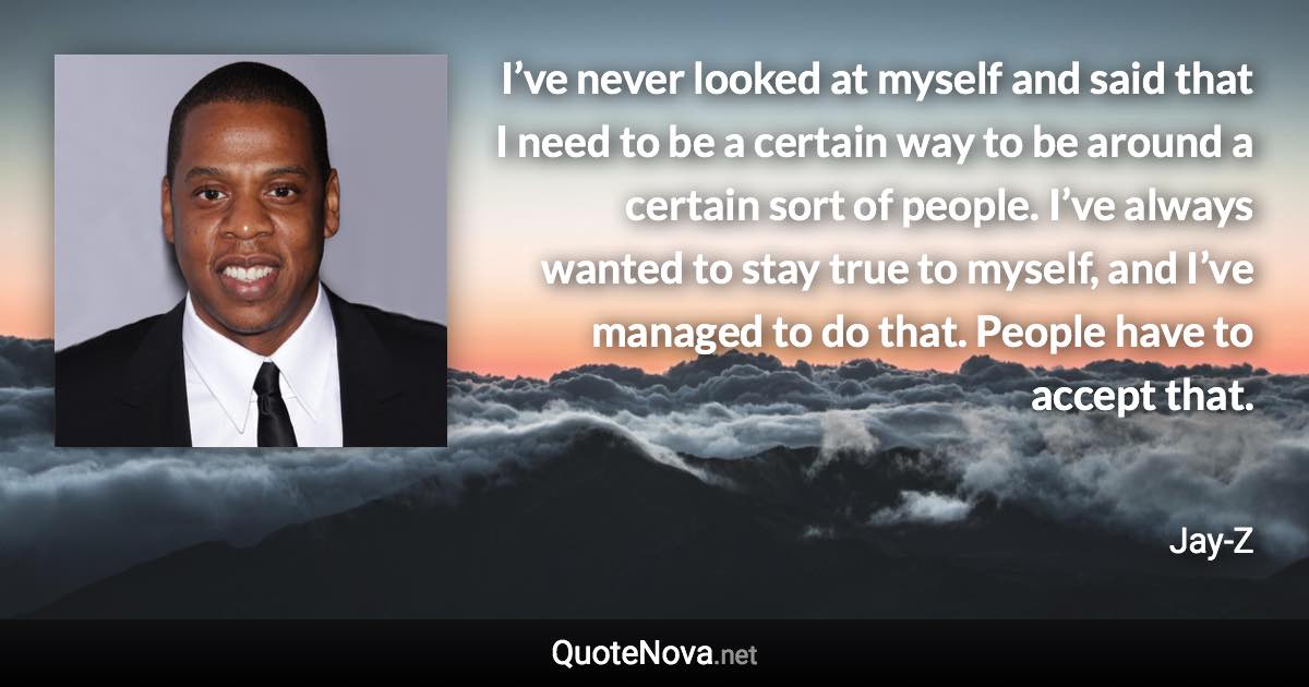 I’ve never looked at myself and said that I need to be a certain way to be around a certain sort of people. I’ve always wanted to stay true to myself, and I’ve managed to do that. People have to accept that. - Jay-Z quote