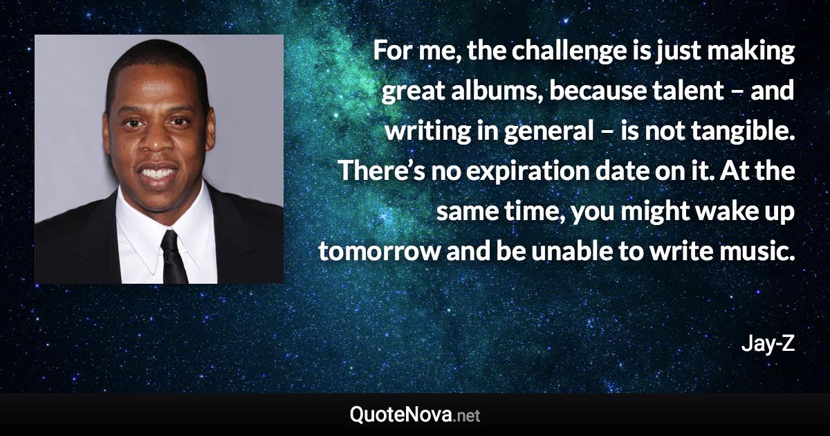 For me, the challenge is just making great albums, because talent – and writing in general – is not tangible. There’s no expiration date on it. At the same time, you might wake up tomorrow and be unable to write music. - Jay-Z quote