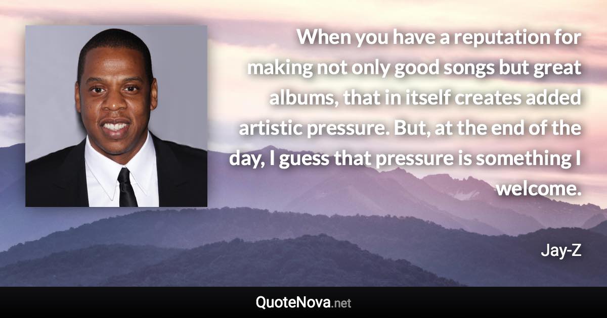 When you have a reputation for making not only good songs but great albums, that in itself creates added artistic pressure. But, at the end of the day, I guess that pressure is something I welcome. - Jay-Z quote