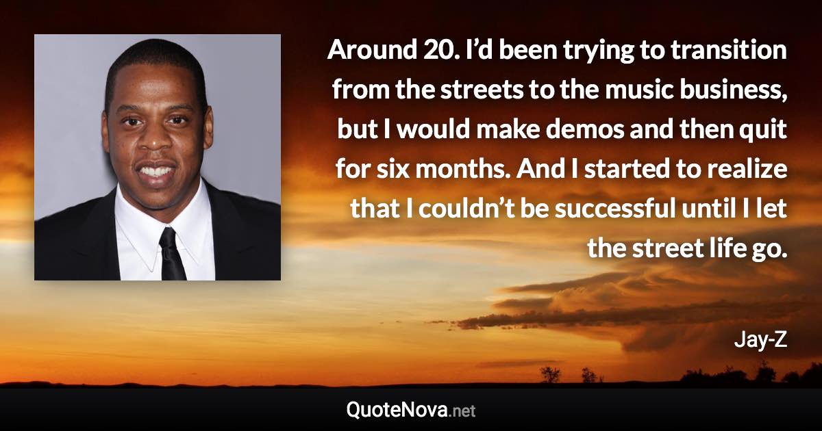 Around 20. I’d been trying to transition from the streets to the music business, but I would make demos and then quit for six months. And I started to realize that I couldn’t be successful until I let the street life go. - Jay-Z quote