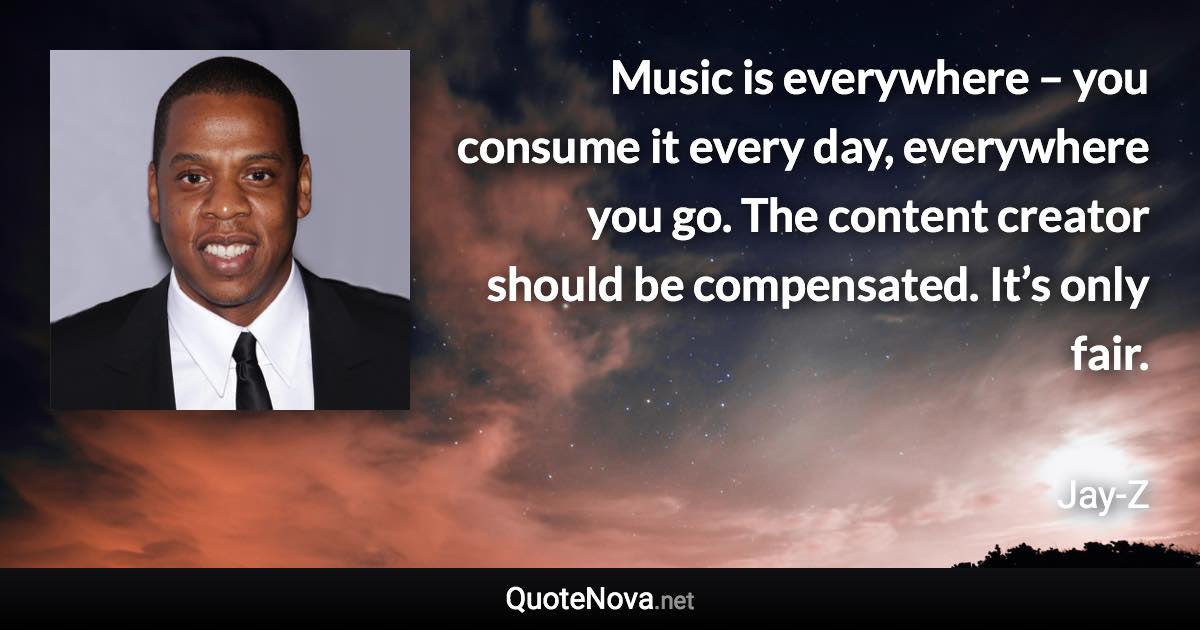 Music is everywhere – you consume it every day, everywhere you go. The content creator should be compensated. It’s only fair. - Jay-Z quote