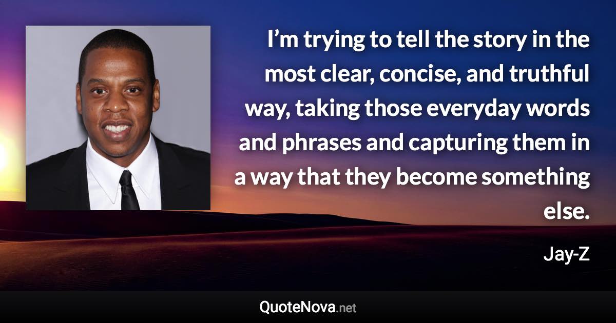 I’m trying to tell the story in the most clear, concise, and truthful way, taking those everyday words and phrases and capturing them in a way that they become something else. - Jay-Z quote