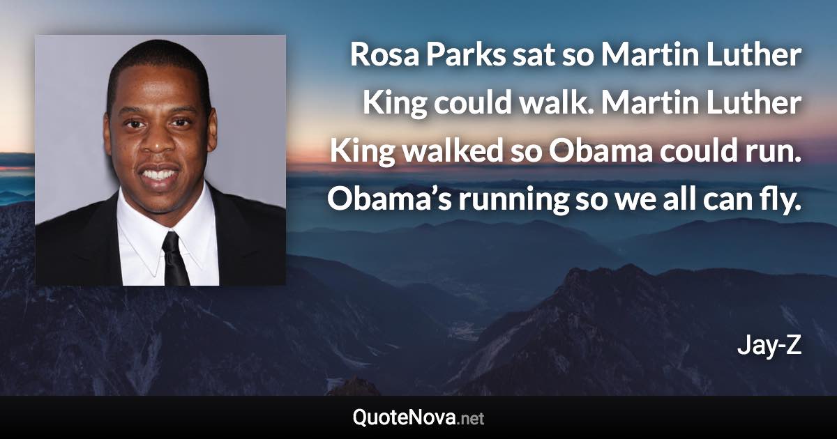 Rosa Parks sat so Martin Luther King could walk. Martin Luther King walked so Obama could run. Obama’s running so we all can fly. - Jay-Z quote