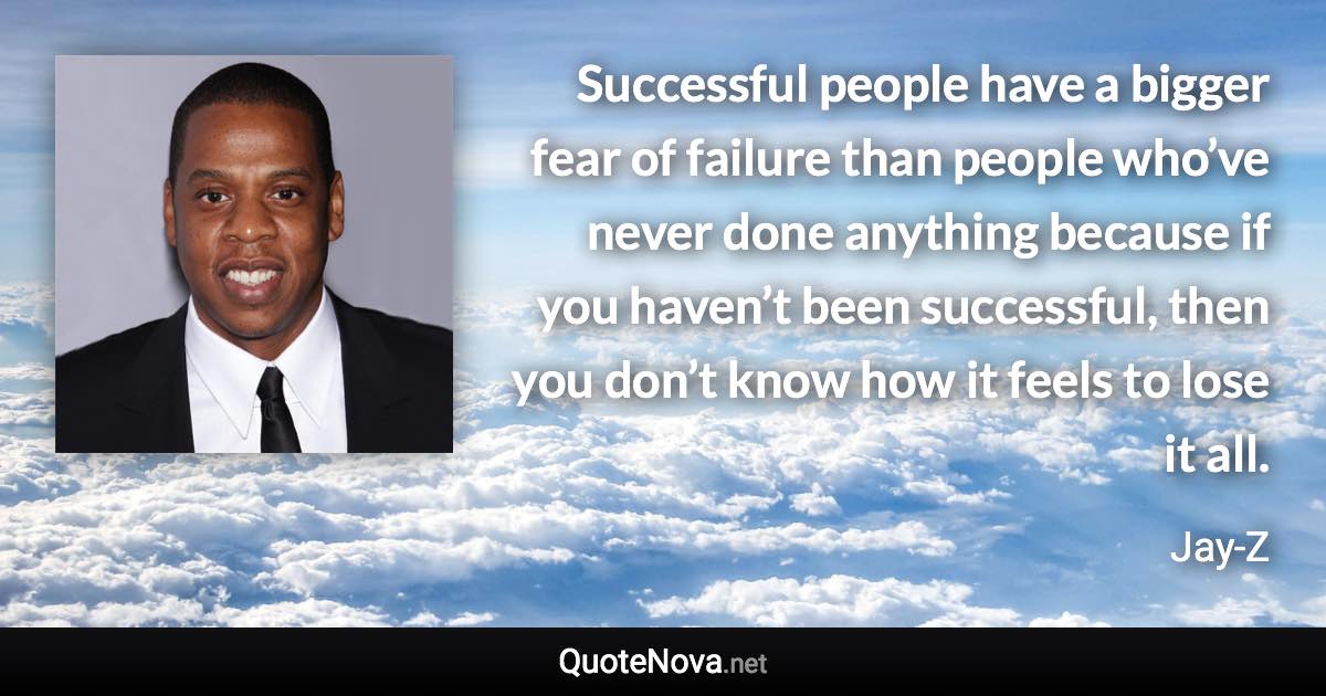 Successful people have a bigger fear of failure than people who’ve never done anything because if you haven’t been successful, then you don’t know how it feels to lose it all. - Jay-Z quote
