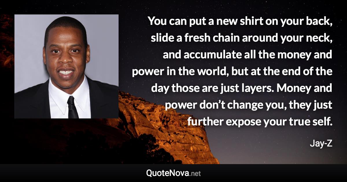 You can put a new shirt on your back, slide a fresh chain around your neck, and accumulate all the money and power in the world, but at the end of the day those are just layers. Money and power don’t change you, they just further expose your true self. - Jay-Z quote