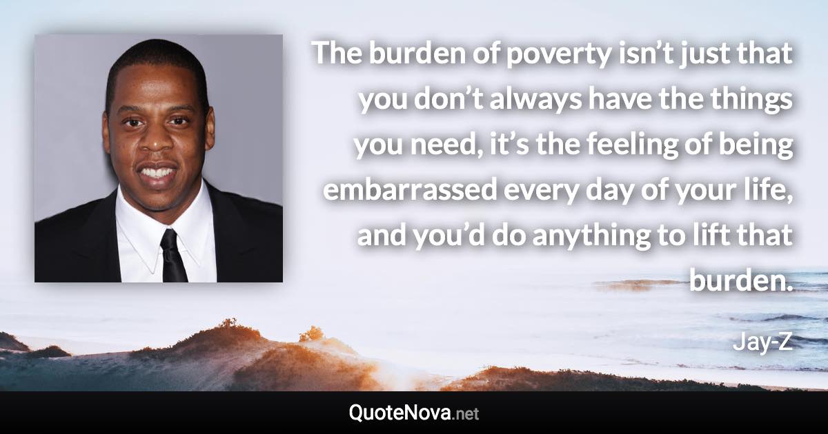 The burden of poverty isn’t just that you don’t always have the things you need, it’s the feeling of being embarrassed every day of your life, and you’d do anything to lift that burden. - Jay-Z quote