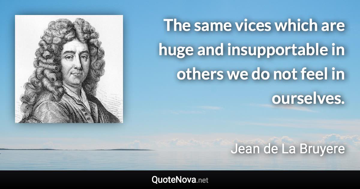 The same vices which are huge and insupportable in others we do not feel in ourselves. - Jean de La Bruyere quote