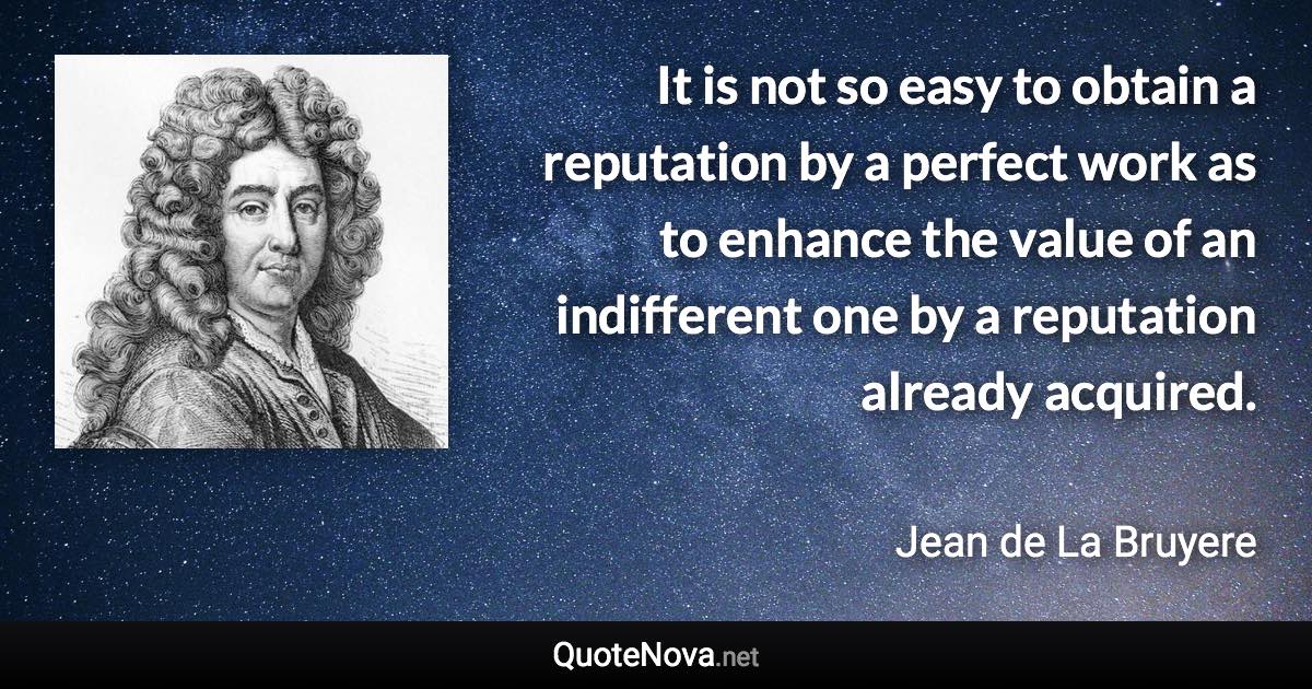 It is not so easy to obtain a reputation by a perfect work as to enhance the value of an indifferent one by a reputation already acquired. - Jean de La Bruyere quote