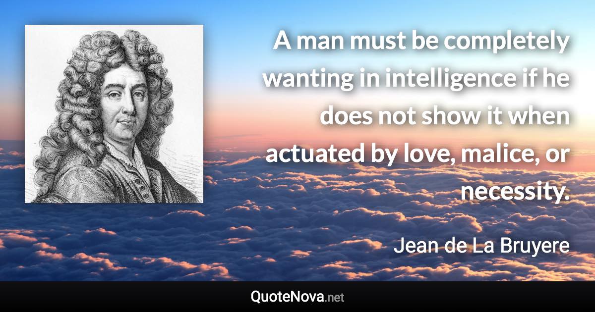 A man must be completely wanting in intelligence if he does not show it when actuated by love, malice, or necessity. - Jean de La Bruyere quote