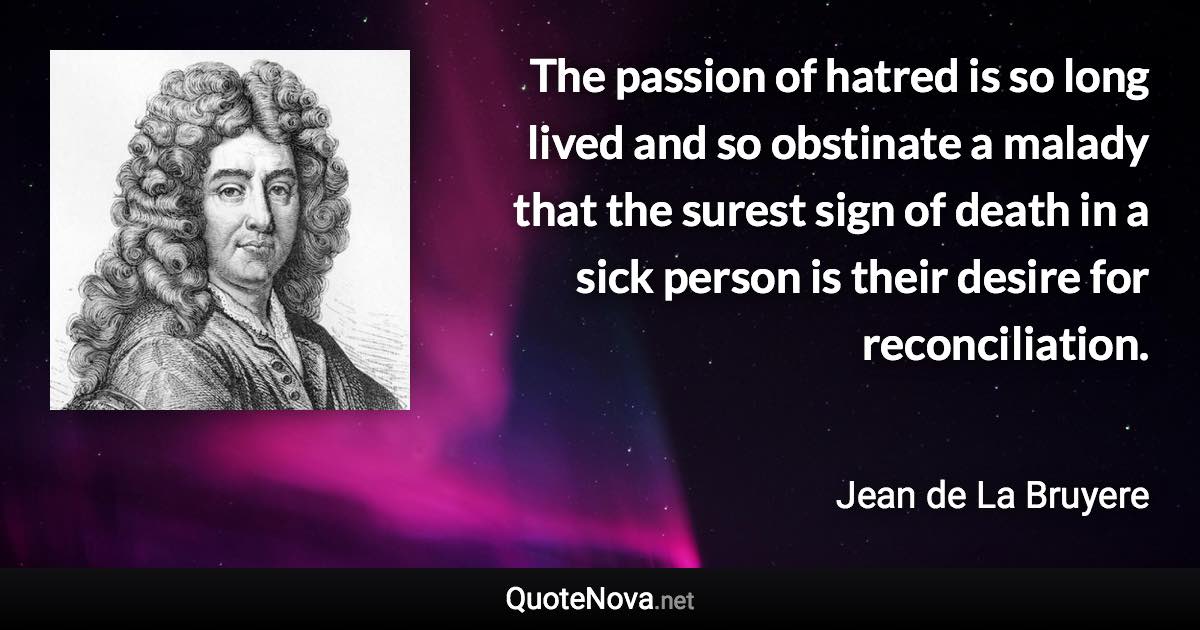 The passion of hatred is so long lived and so obstinate a malady that the surest sign of death in a sick person is their desire for reconciliation. - Jean de La Bruyere quote