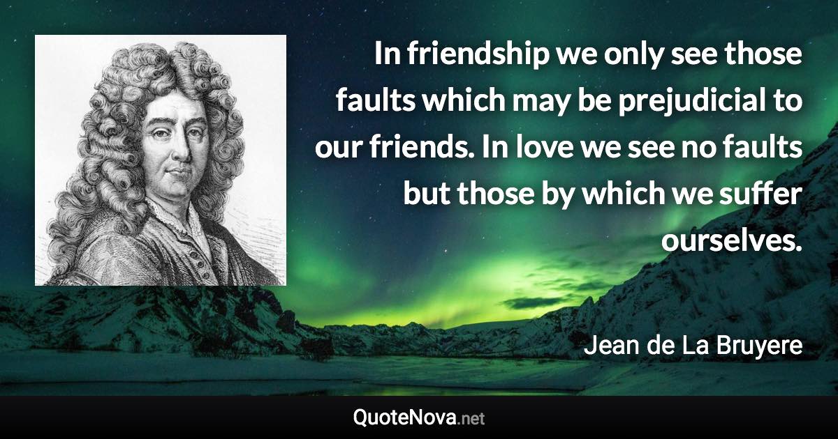 In friendship we only see those faults which may be prejudicial to our friends. In love we see no faults but those by which we suffer ourselves. - Jean de La Bruyere quote