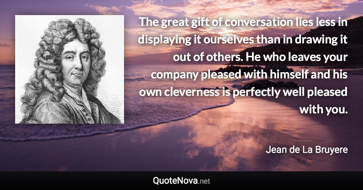 The great gift of conversation lies less in displaying it ourselves than in drawing it out of others. He who leaves your company pleased with himself and his own cleverness is perfectly well pleased with you. - Jean de La Bruyere quote