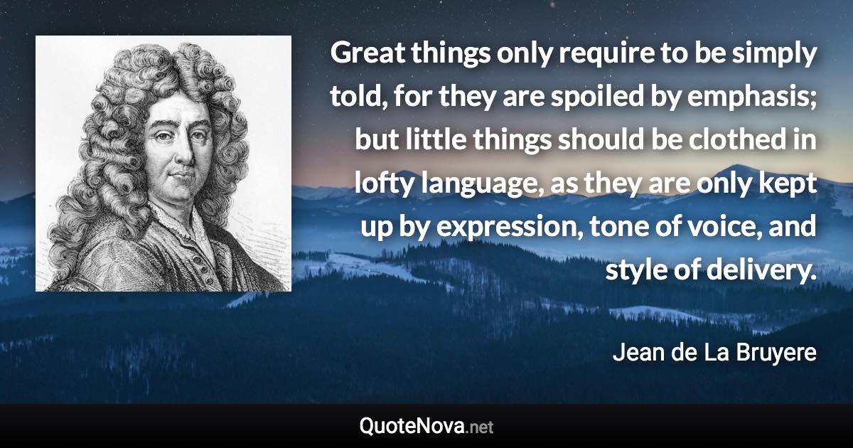 Great things only require to be simply told, for they are spoiled by emphasis; but little things should be clothed in lofty language, as they are only kept up by expression, tone of voice, and style of delivery. - Jean de La Bruyere quote