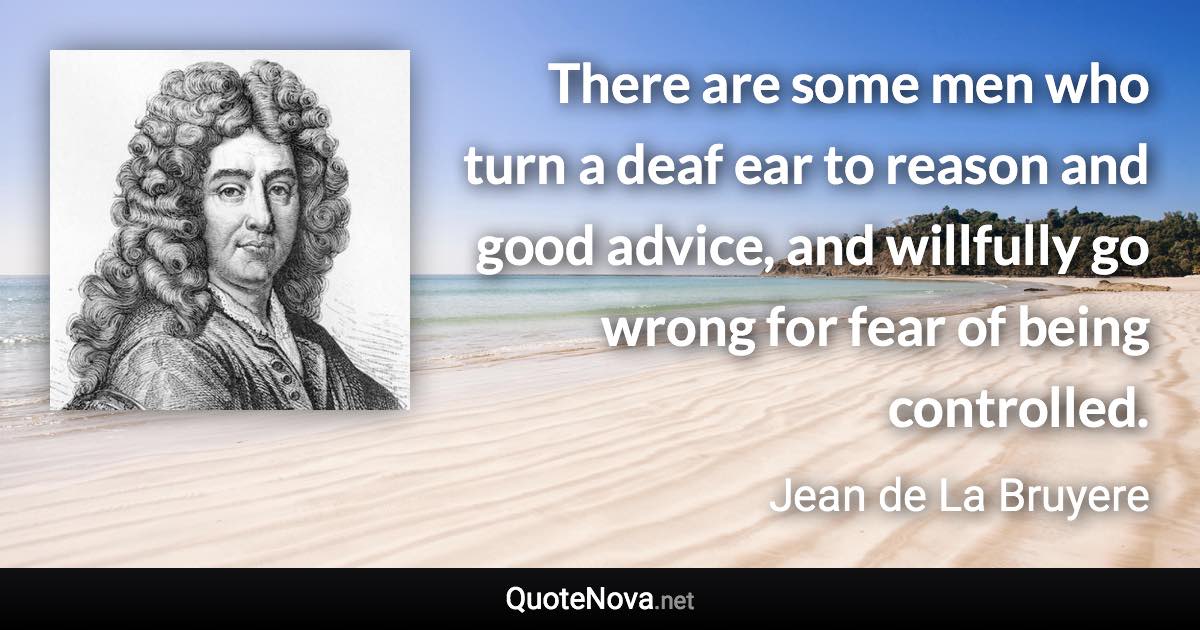 There are some men who turn a deaf ear to reason and good advice, and willfully go wrong for fear of being controlled. - Jean de La Bruyere quote