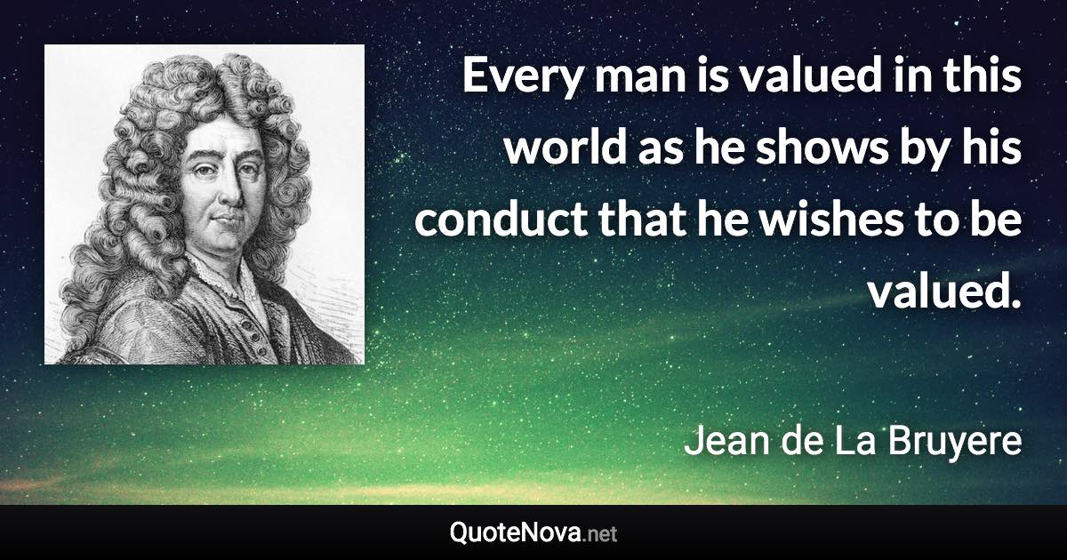 Every man is valued in this world as he shows by his conduct that he wishes to be valued. - Jean de La Bruyere quote