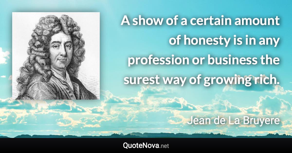 A show of a certain amount of honesty is in any profession or business the surest way of growing rich. - Jean de La Bruyere quote