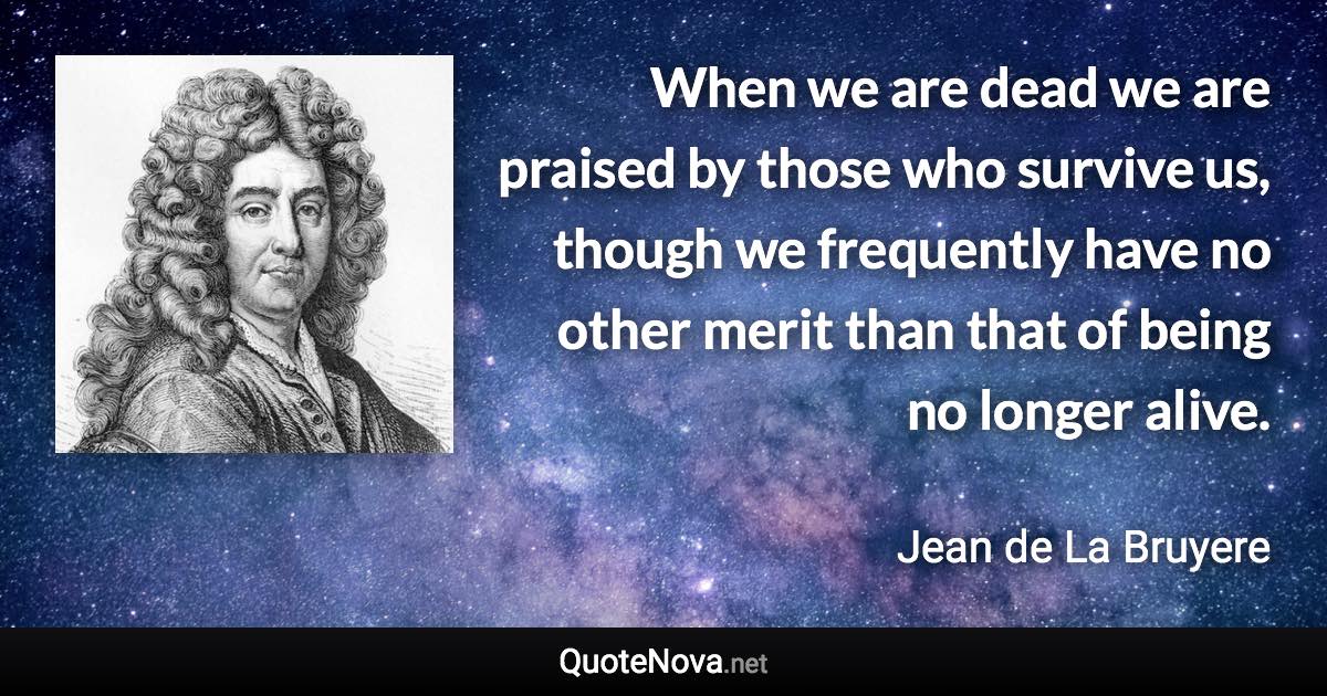 When we are dead we are praised by those who survive us, though we frequently have no other merit than that of being no longer alive. - Jean de La Bruyere quote