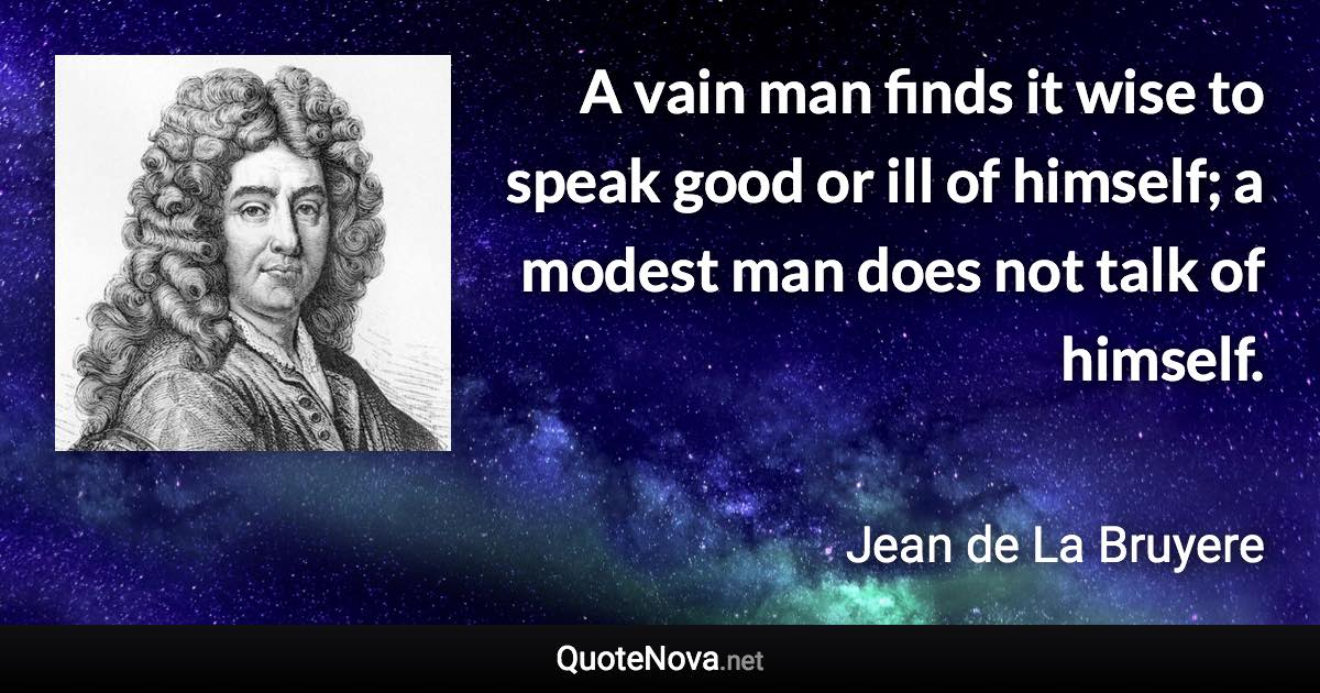 A vain man finds it wise to speak good or ill of himself; a modest man does not talk of himself. - Jean de La Bruyere quote