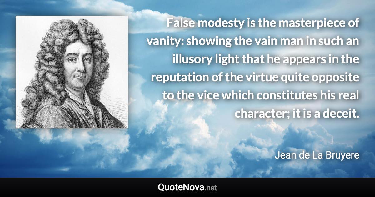 False modesty is the masterpiece of vanity: showing the vain man in such an illusory light that he appears in the reputation of the virtue quite opposite to the vice which constitutes his real character; it is a deceit. - Jean de La Bruyere quote