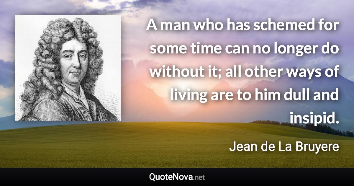 A man who has schemed for some time can no longer do without it; all other ways of living are to him dull and insipid. - Jean de La Bruyere quote