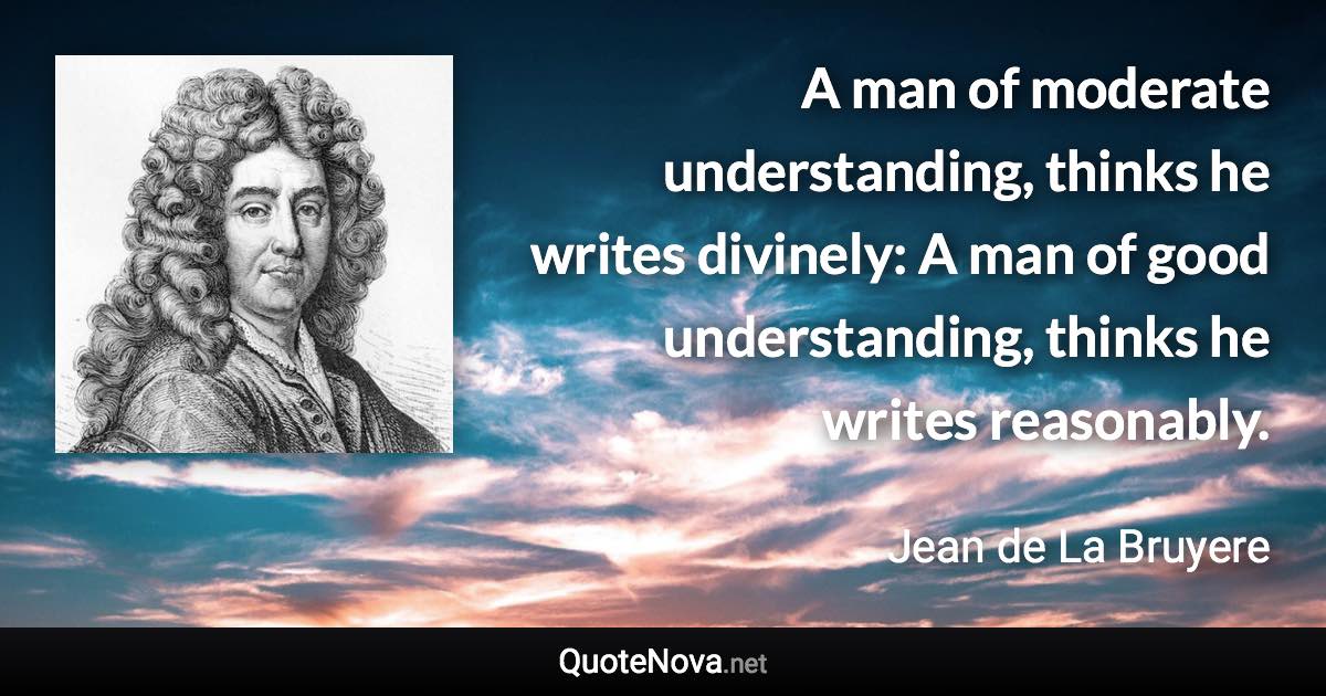 A man of moderate understanding, thinks he writes divinely: A man of good understanding, thinks he writes reasonably. - Jean de La Bruyere quote