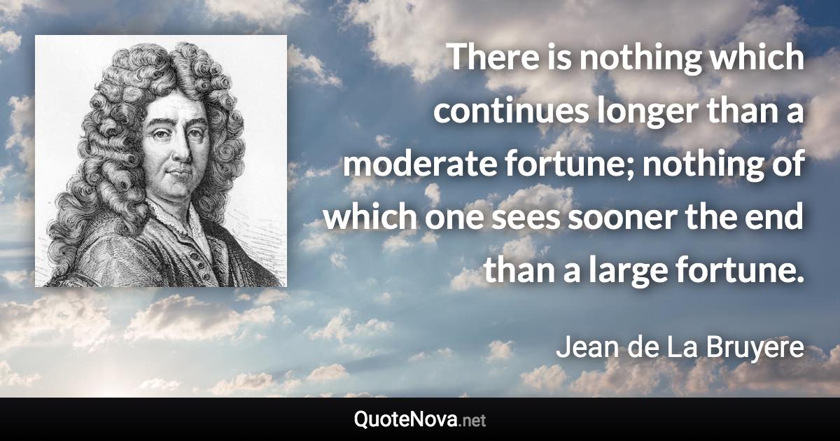 There is nothing which continues longer than a moderate fortune; nothing of which one sees sooner the end than a large fortune. - Jean de La Bruyere quote