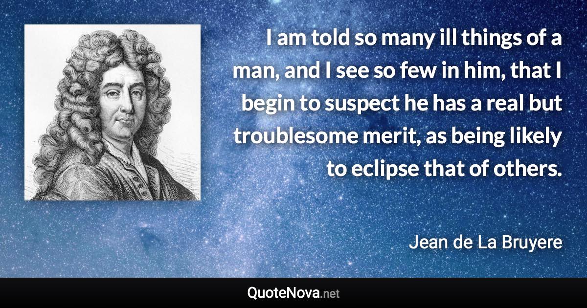 I am told so many ill things of a man, and I see so few in him, that I begin to suspect he has a real but troublesome merit, as being likely to eclipse that of others. - Jean de La Bruyere quote