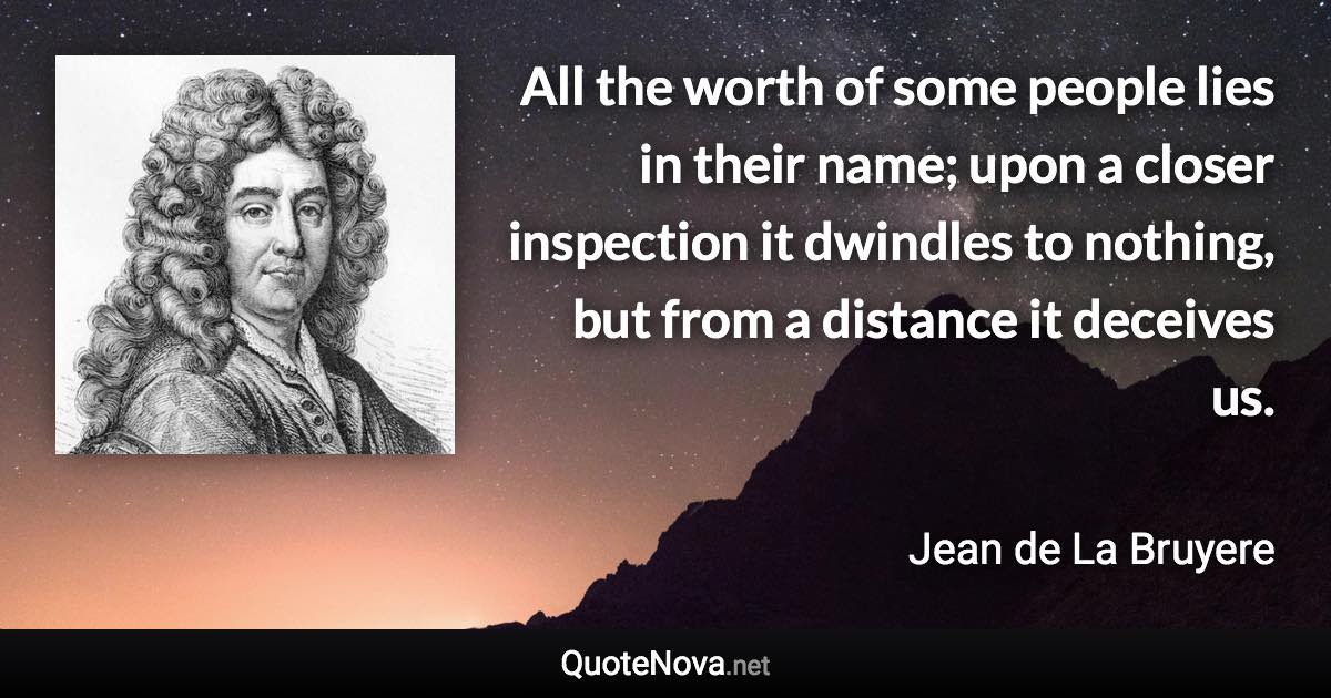 All the worth of some people lies in their name; upon a closer inspection it dwindles to nothing, but from a distance it deceives us. - Jean de La Bruyere quote