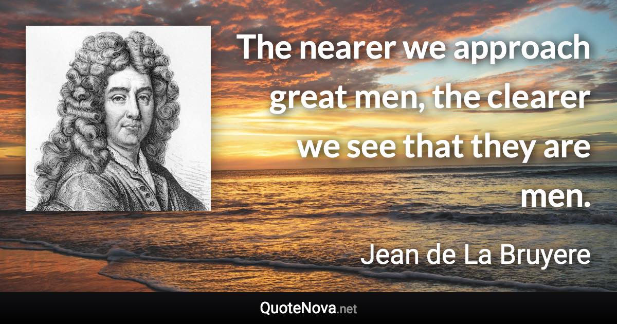 The nearer we approach great men, the clearer we see that they are men. - Jean de La Bruyere quote