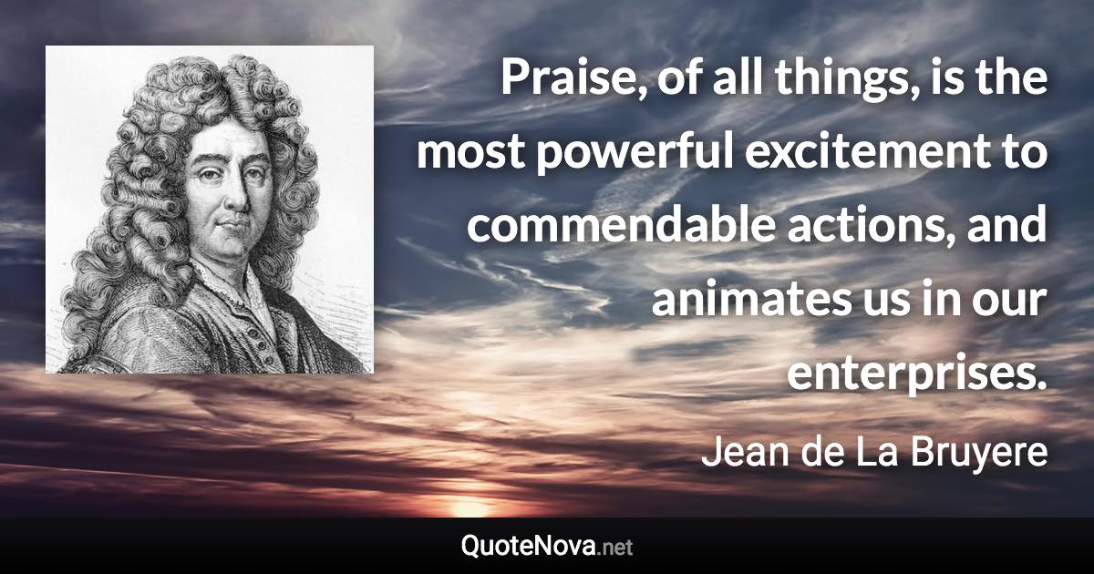 Praise, of all things, is the most powerful excitement to commendable actions, and animates us in our enterprises. - Jean de La Bruyere quote