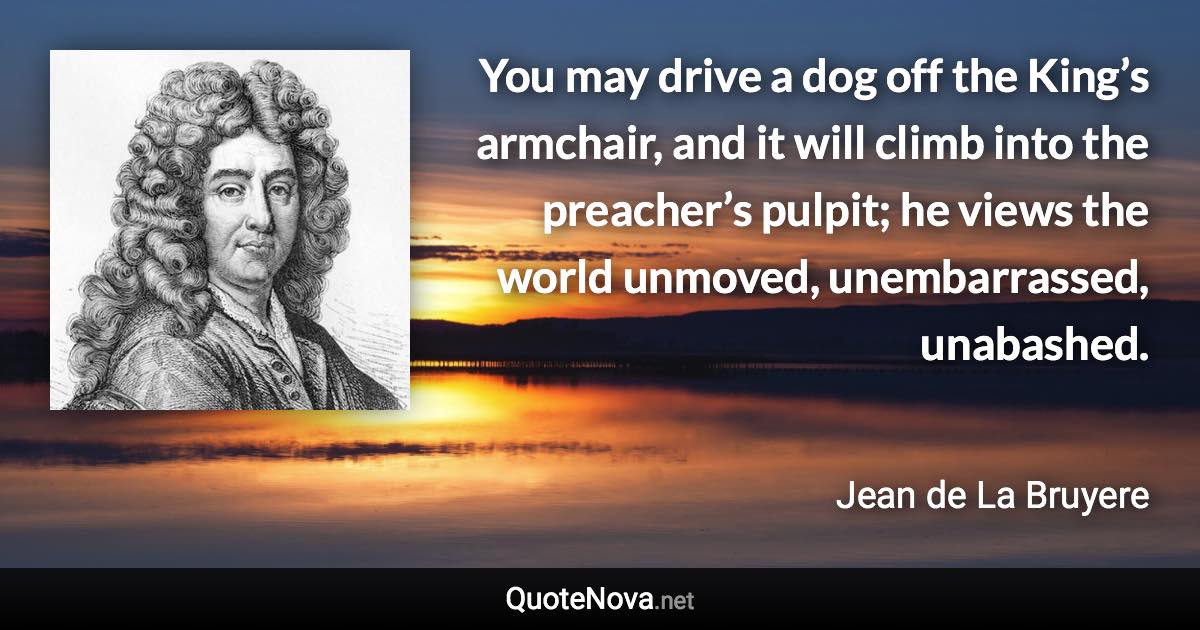 You may drive a dog off the King’s armchair, and it will climb into the preacher’s pulpit; he views the world unmoved, unembarrassed, unabashed. - Jean de La Bruyere quote