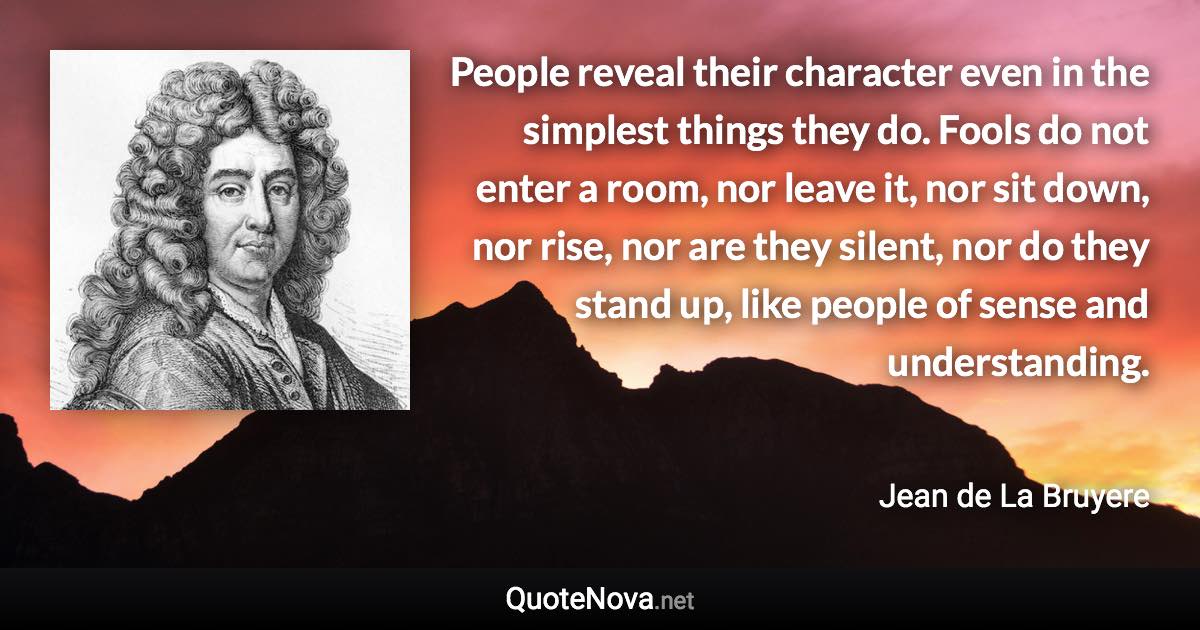 People reveal their character even in the simplest things they do. Fools do not enter a room, nor leave it, nor sit down, nor rise, nor are they silent, nor do they stand up, like people of sense and understanding. - Jean de La Bruyere quote