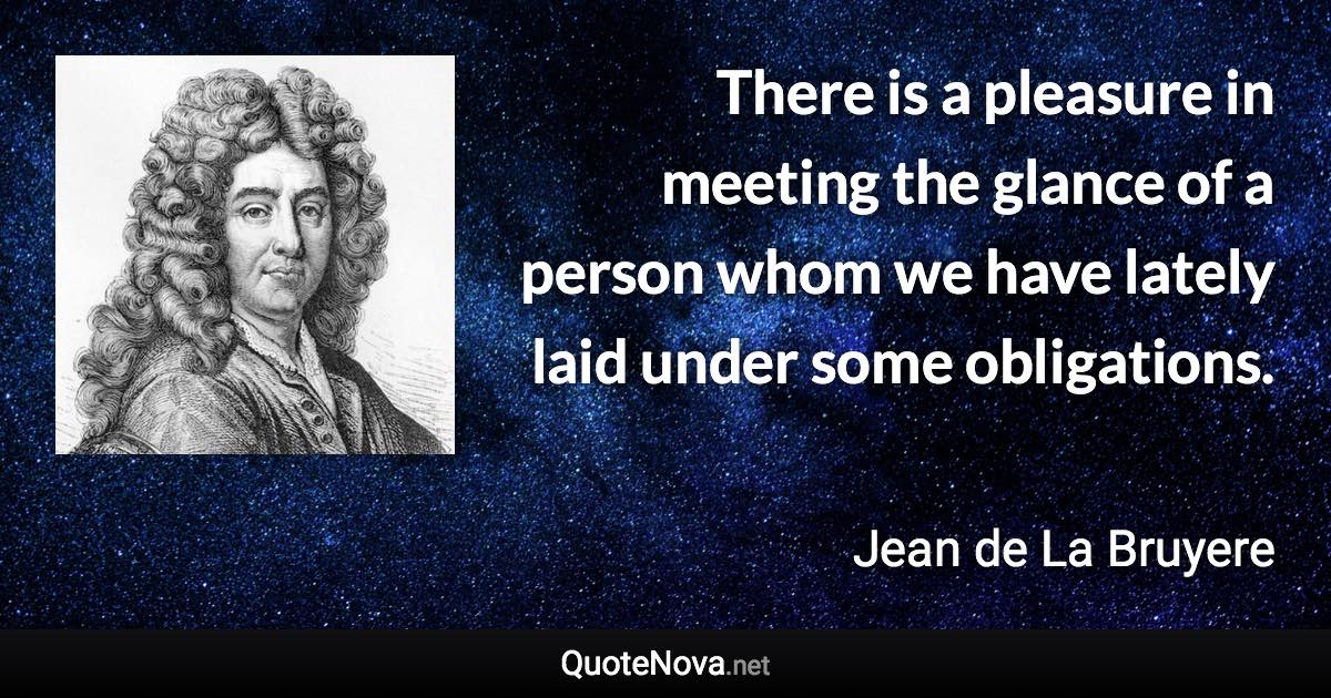 There is a pleasure in meeting the glance of a person whom we have lately laid under some obligations. - Jean de La Bruyere quote