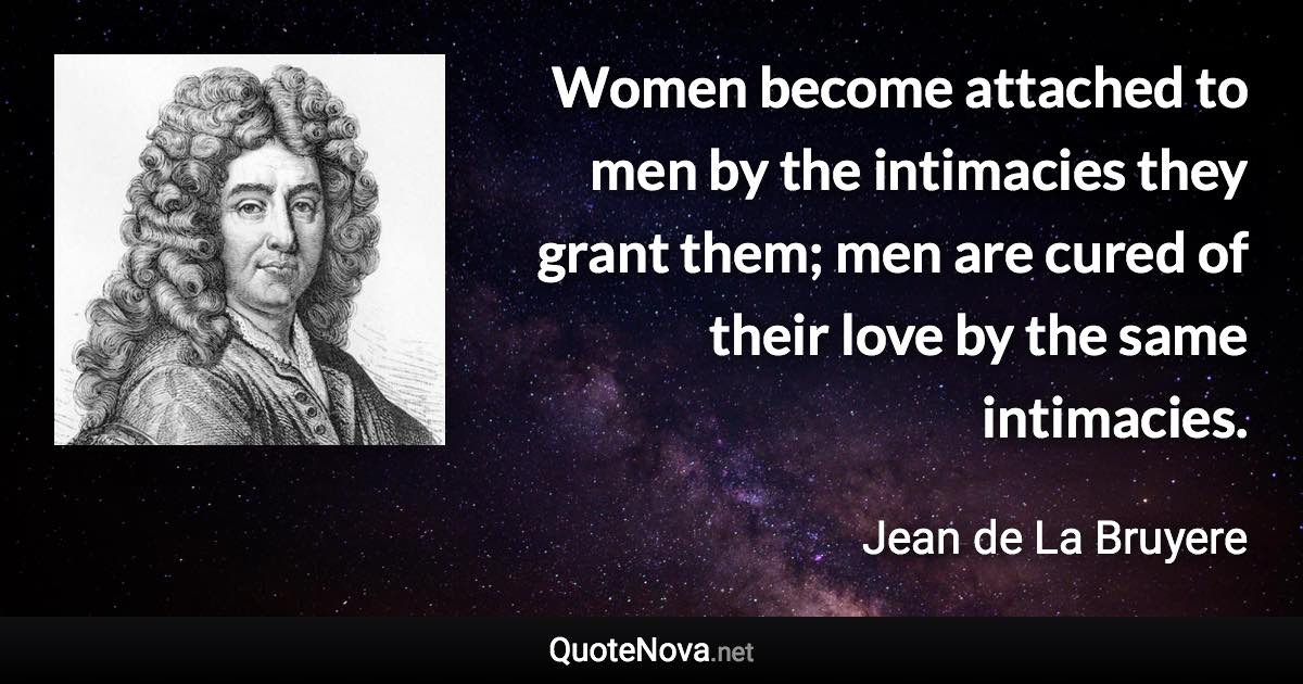 Women become attached to men by the intimacies they grant them; men are cured of their love by the same intimacies. - Jean de La Bruyere quote