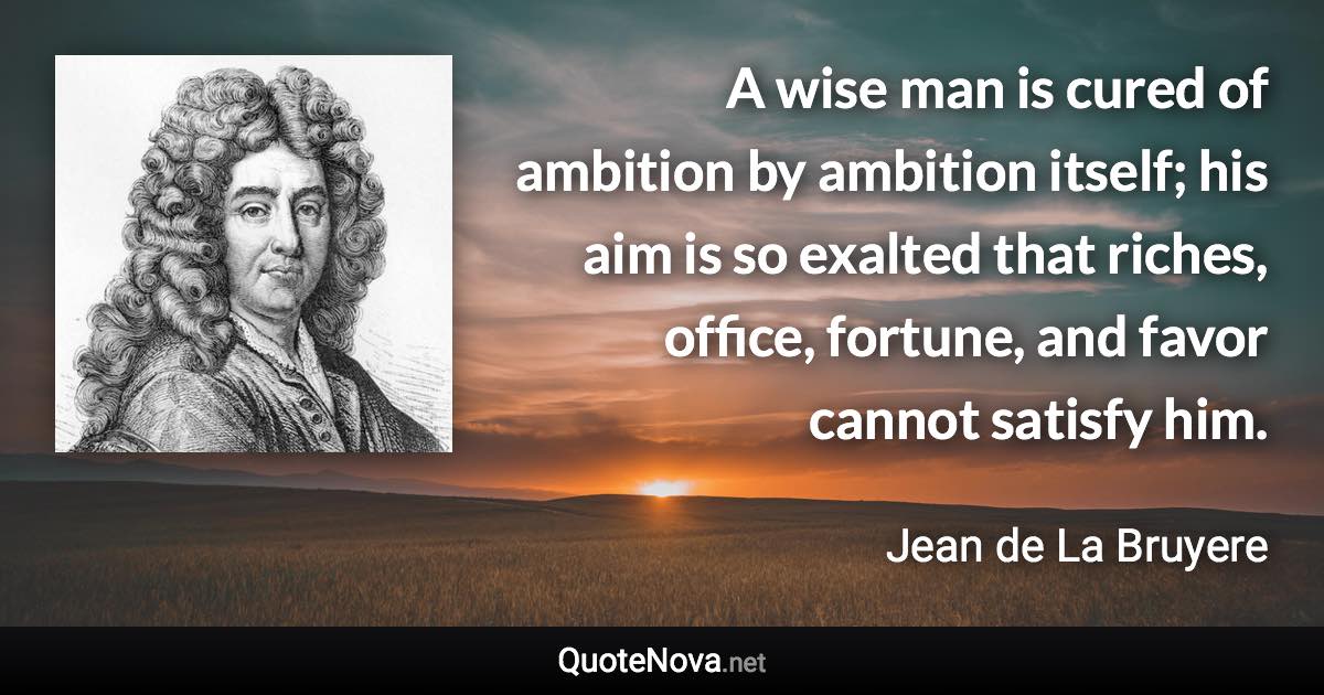 A wise man is cured of ambition by ambition itself; his aim is so exalted that riches, office, fortune, and favor cannot satisfy him. - Jean de La Bruyere quote