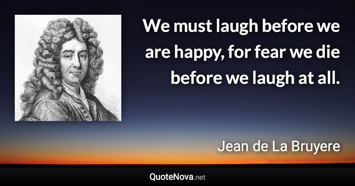 We must laugh before we are happy, for fear we die before we laugh at all. - Jean de La Bruyere quote