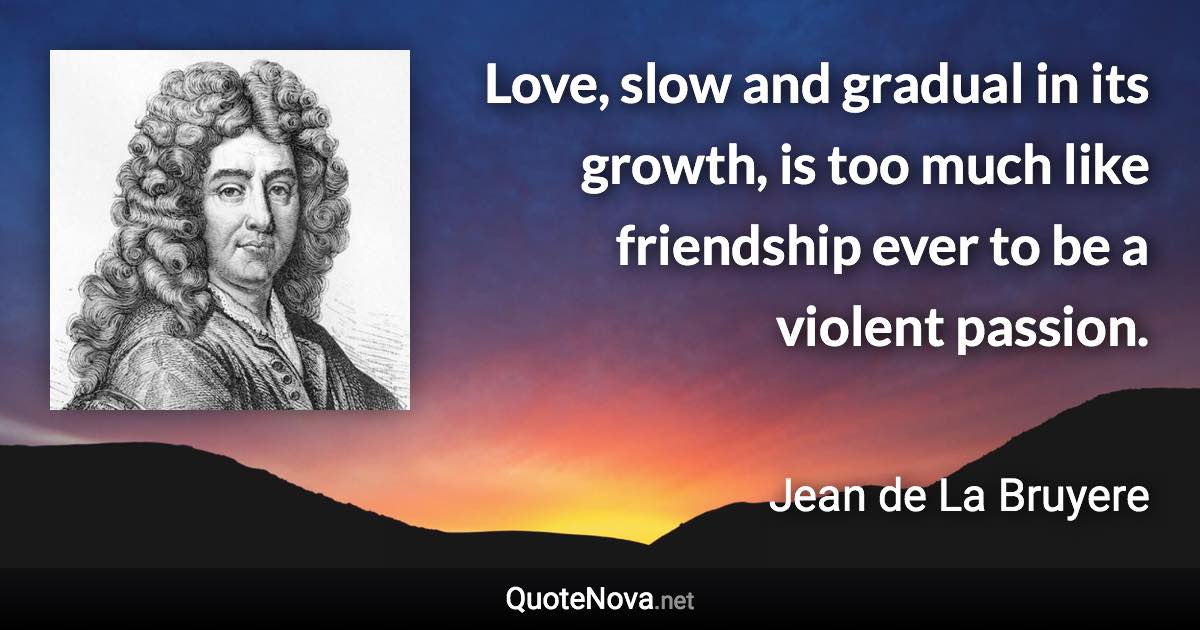 Love, slow and gradual in its growth, is too much like friendship ever to be a violent passion. - Jean de La Bruyere quote