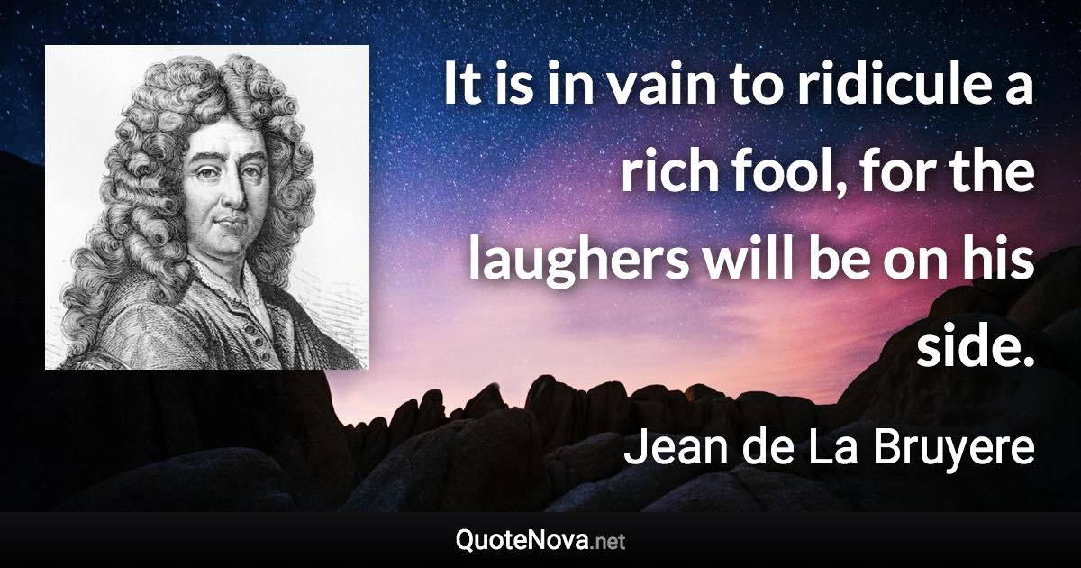 It is in vain to ridicule a rich fool, for the laughers will be on his side. - Jean de La Bruyere quote