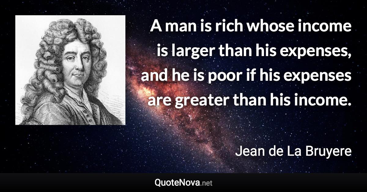 A man is rich whose income is larger than his expenses, and he is poor if his expenses are greater than his income. - Jean de La Bruyere quote