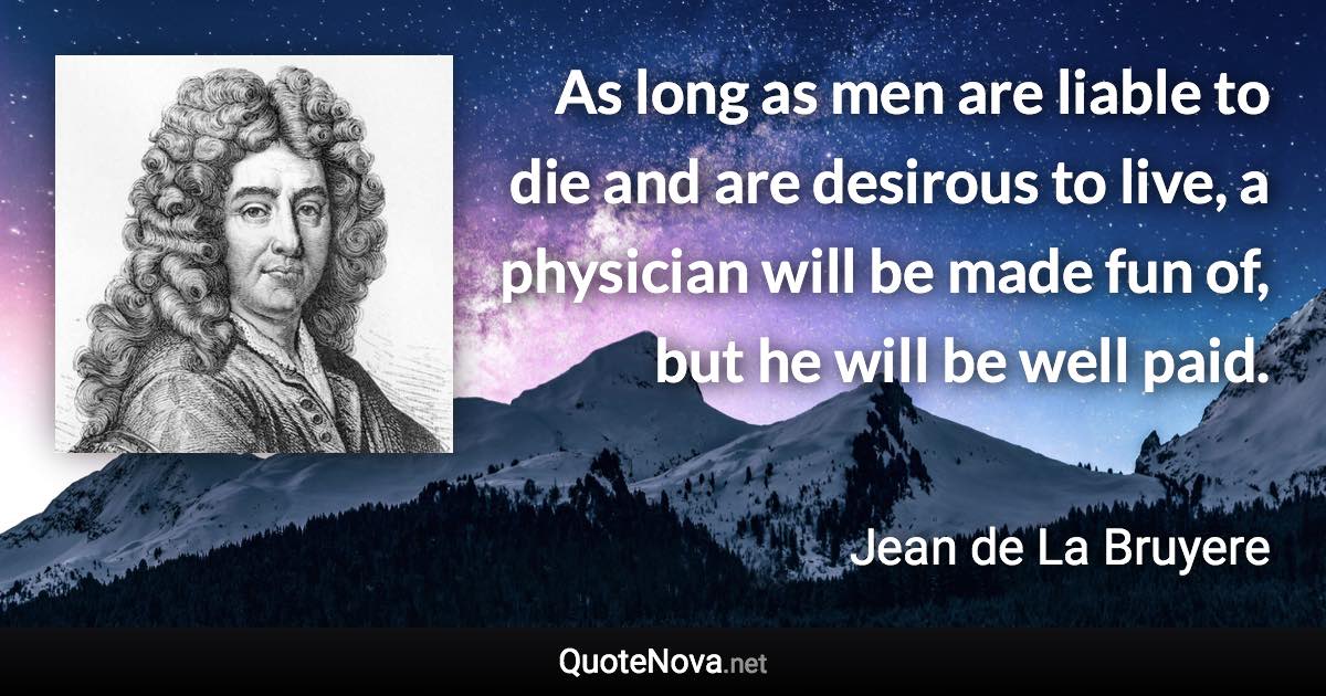 As long as men are liable to die and are desirous to live, a physician will be made fun of, but he will be well paid. - Jean de La Bruyere quote