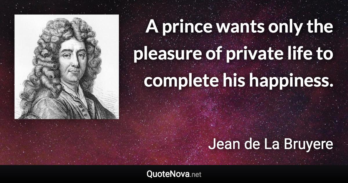 A prince wants only the pleasure of private life to complete his happiness. - Jean de La Bruyere quote