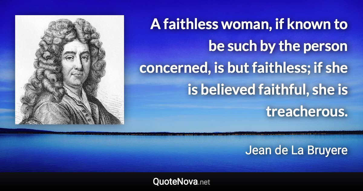 A faithless woman, if known to be such by the person concerned, is but faithless; if she is believed faithful, she is treacherous. - Jean de La Bruyere quote