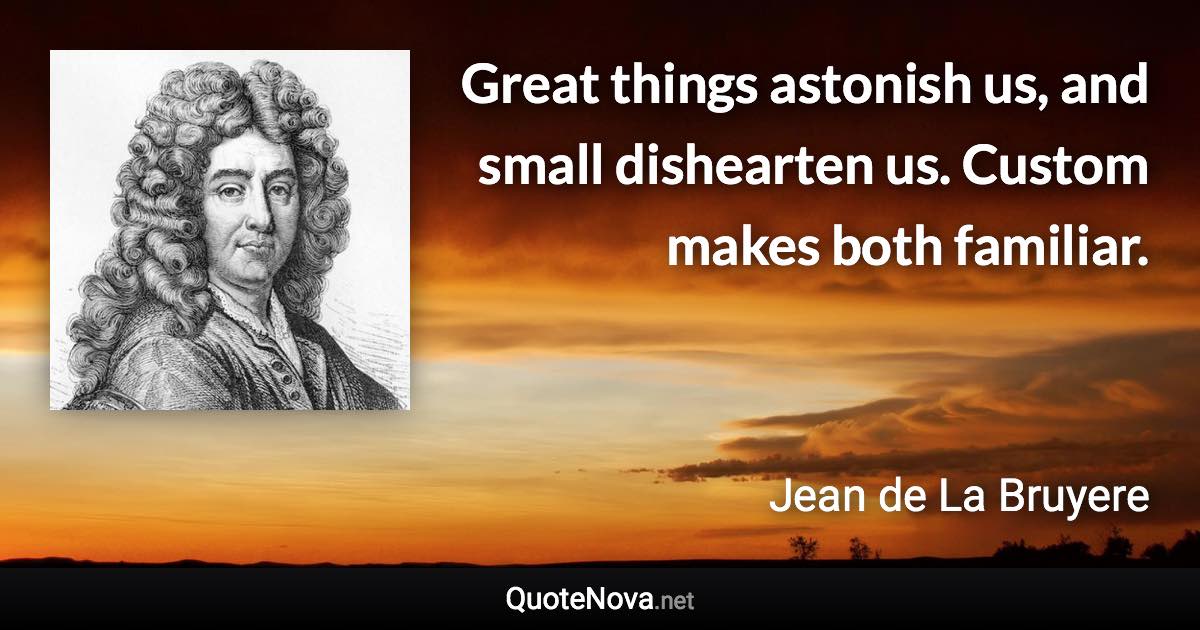 Great things astonish us, and small dishearten us. Custom makes both familiar. - Jean de La Bruyere quote