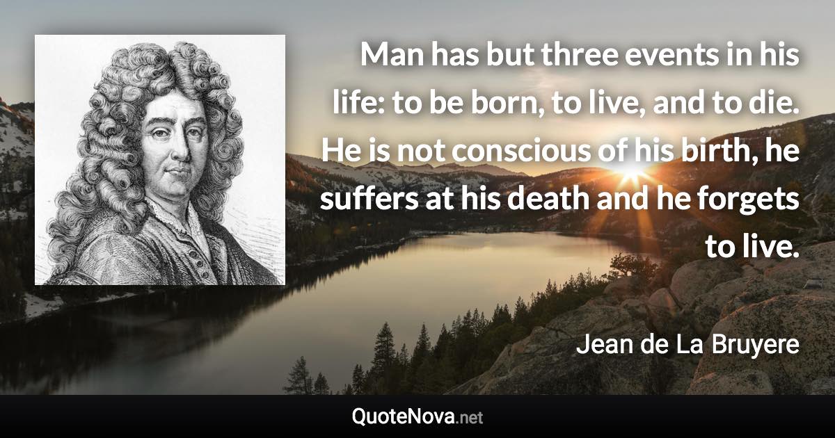 Man has but three events in his life: to be born, to live, and to die. He is not conscious of his birth, he suffers at his death and he forgets to live. - Jean de La Bruyere quote