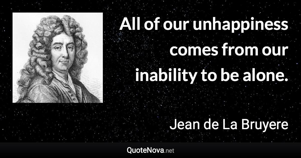 All of our unhappiness comes from our inability to be alone. - Jean de La Bruyere quote